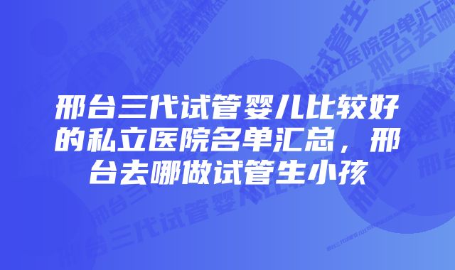 邢台三代试管婴儿比较好的私立医院名单汇总，邢台去哪做试管生小孩