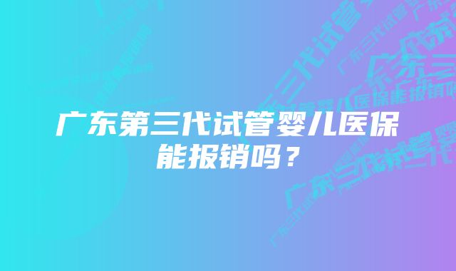 广东第三代试管婴儿医保能报销吗？