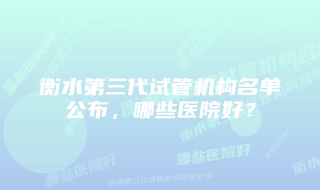 衡水第三代试管机构名单公布，哪些医院好？