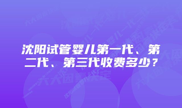 沈阳试管婴儿第一代、第二代、第三代收费多少？