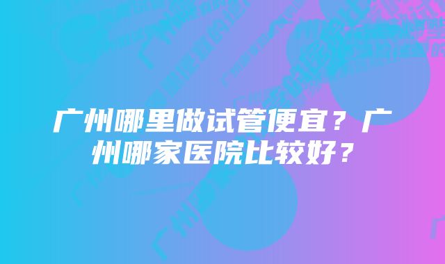 广州哪里做试管便宜？广州哪家医院比较好？