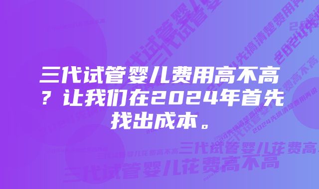 三代试管婴儿费用高不高？让我们在2024年首先找出成本。