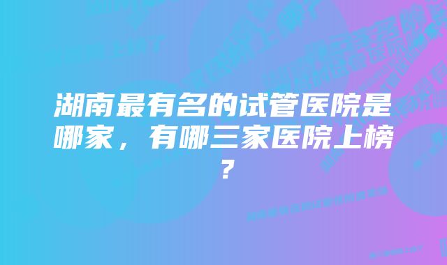 湖南最有名的试管医院是哪家，有哪三家医院上榜？