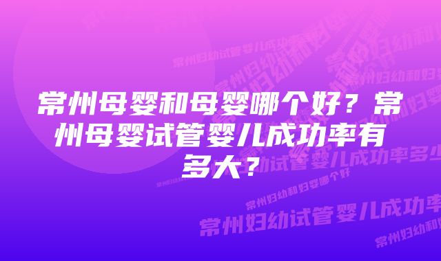 常州母婴和母婴哪个好？常州母婴试管婴儿成功率有多大？