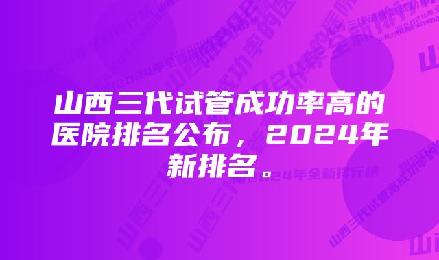 山西三代试管成功率高的医院排名公布，2024年新排名。