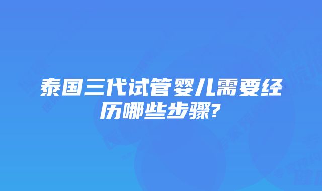 泰国三代试管婴儿需要经历哪些步骤?