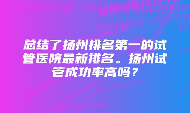 总结了扬州排名第一的试管医院最新排名。扬州试管成功率高吗？