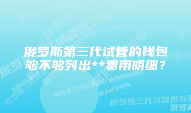 俄罗斯第三代试管的钱包够不够列出**费用明细？