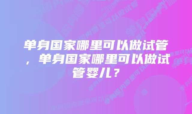 单身国家哪里可以做试管，单身国家哪里可以做试管婴儿？