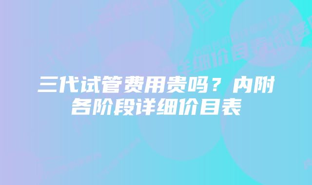 三代试管费用贵吗？内附各阶段详细价目表