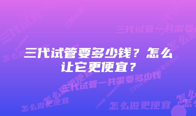 三代试管要多少钱？怎么让它更便宜？