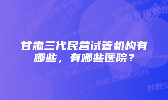 甘肃三代民营试管机构有哪些，有哪些医院？