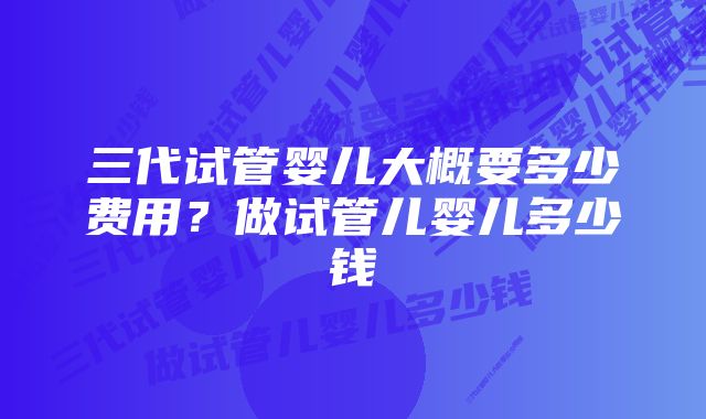 三代试管婴儿大概要多少费用？做试管儿婴儿多少钱