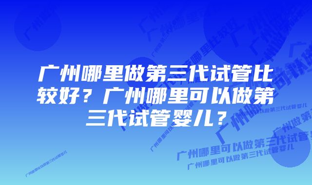 广州哪里做第三代试管比较好？广州哪里可以做第三代试管婴儿？