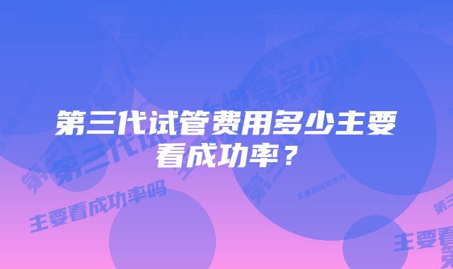 第三代试管费用多少主要看成功率？