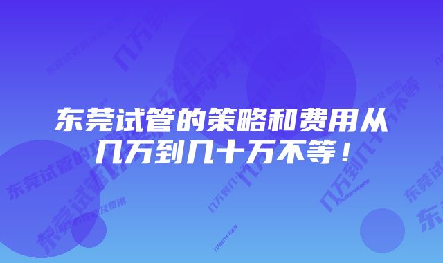 东莞试管的策略和费用从几万到几十万不等！