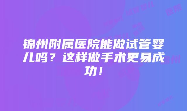 锦州附属医院能做试管婴儿吗？这样做手术更易成功！