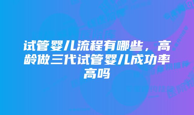 试管婴儿流程有哪些，高龄做三代试管婴儿成功率高吗