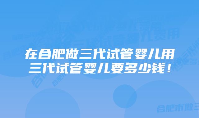 在合肥做三代试管婴儿用三代试管婴儿要多少钱！