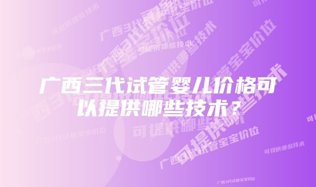 广西三代试管婴儿价格可以提供哪些技术？