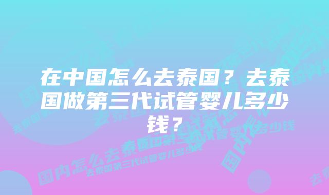 在中国怎么去泰国？去泰国做第三代试管婴儿多少钱？