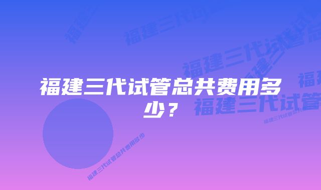 福建三代试管总共费用多少？