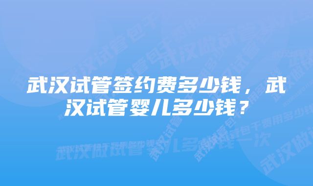 武汉试管签约费多少钱，武汉试管婴儿多少钱？