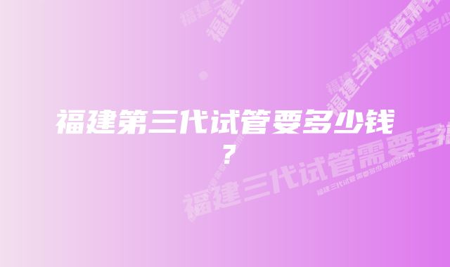 福建第三代试管要多少钱？