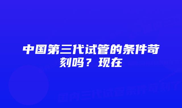 中国第三代试管的条件苛刻吗？现在