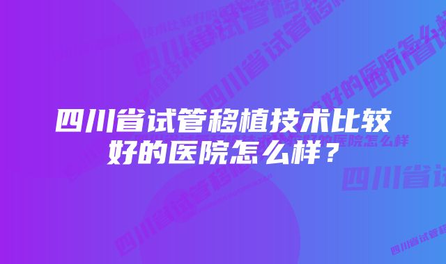 四川省试管移植技术比较好的医院怎么样？