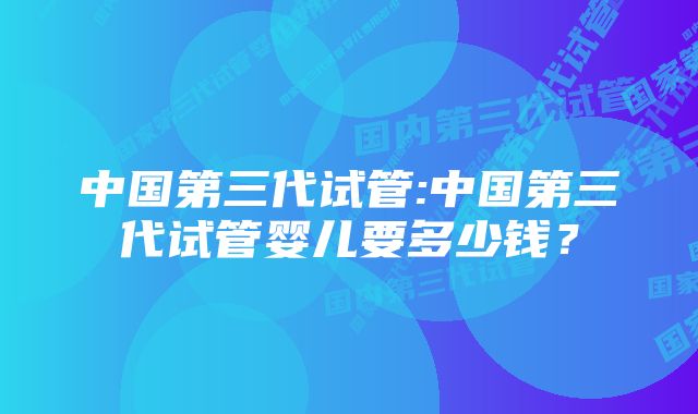 中国第三代试管:中国第三代试管婴儿要多少钱？