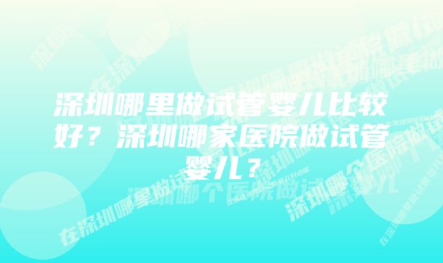 深圳哪里做试管婴儿比较好？深圳哪家医院做试管婴儿？