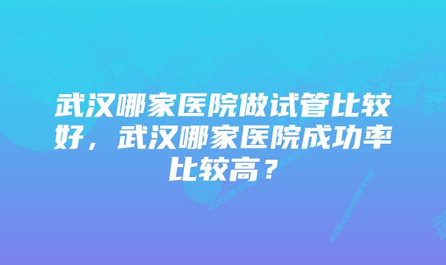 武汉哪家医院做试管比较好，武汉哪家医院成功率比较高？