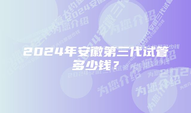 2024年安徽第三代试管多少钱？