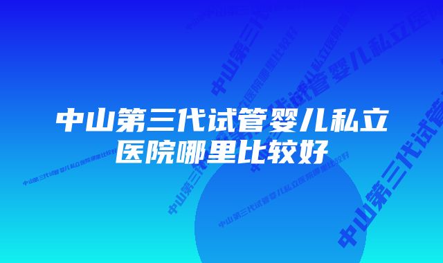 中山第三代试管婴儿私立医院哪里比较好