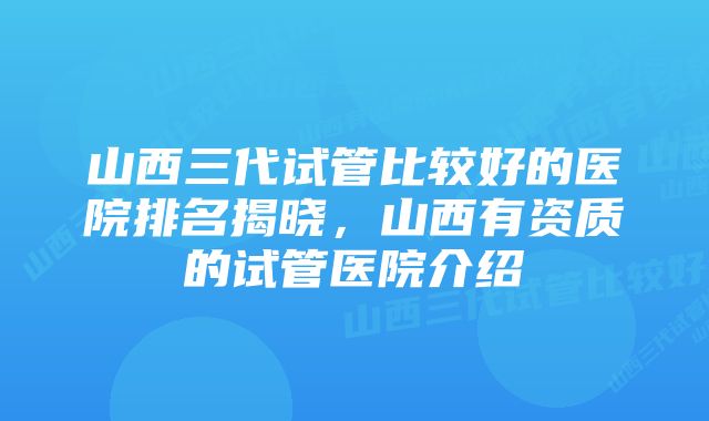 山西三代试管比较好的医院排名揭晓，山西有资质的试管医院介绍