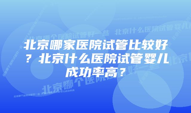 北京哪家医院试管比较好？北京什么医院试管婴儿成功率高？