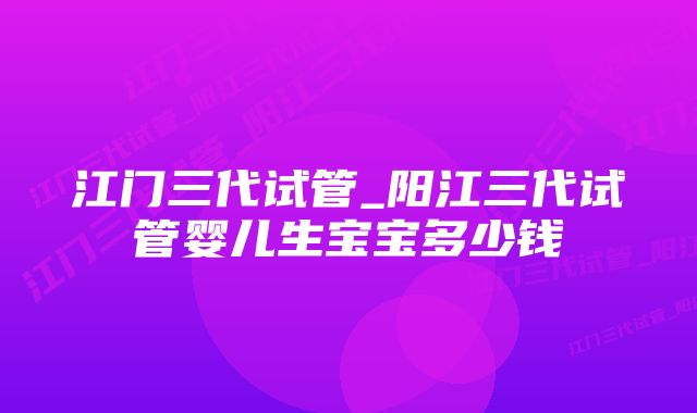 江门三代试管_阳江三代试管婴儿生宝宝多少钱