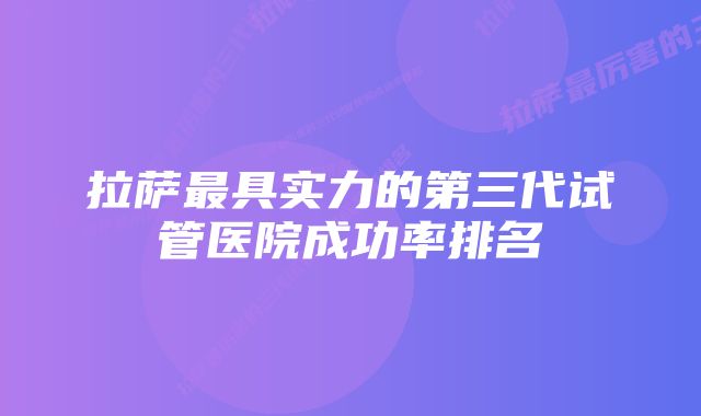 拉萨最具实力的第三代试管医院成功率排名