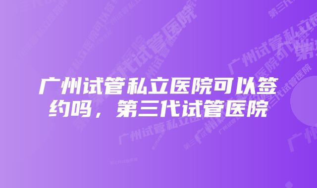 广州试管私立医院可以签约吗，第三代试管医院