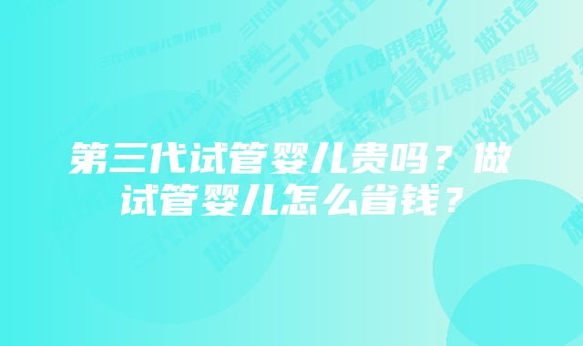 第三代试管婴儿贵吗？做试管婴儿怎么省钱？