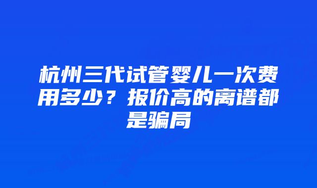 杭州三代试管婴儿一次费用多少？报价高的离谱都是骗局