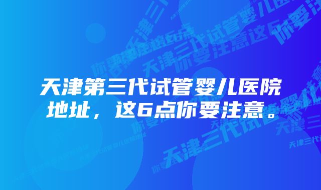 天津第三代试管婴儿医院地址，这6点你要注意。