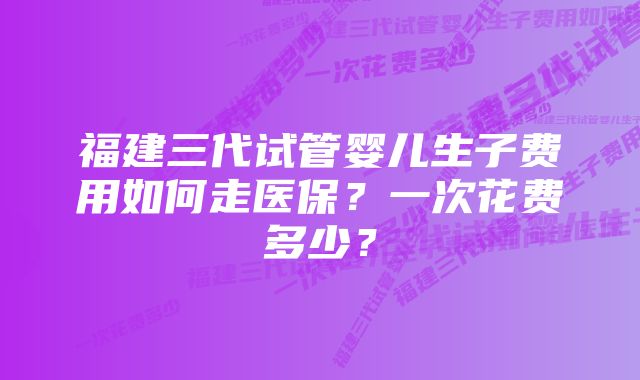 福建三代试管婴儿生子费用如何走医保？一次花费多少？