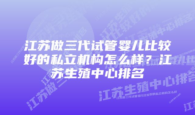 江苏做三代试管婴儿比较好的私立机构怎么样？江苏生殖中心排名