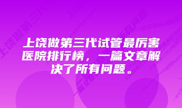 上饶做第三代试管最厉害医院排行榜，一篇文章解决了所有问题。