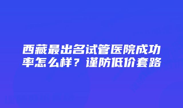 西藏最出名试管医院成功率怎么样？谨防低价套路