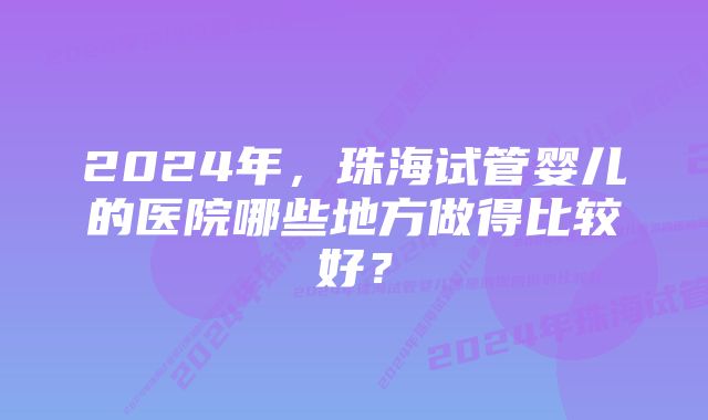 2024年，珠海试管婴儿的医院哪些地方做得比较好？