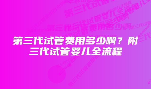 第三代试管费用多少啊？附三代试管婴儿全流程