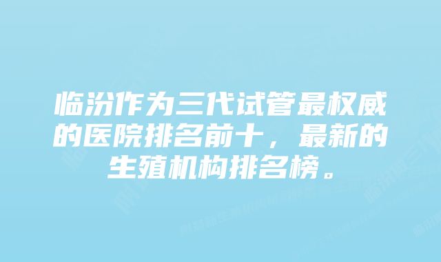 临汾作为三代试管最权威的医院排名前十，最新的生殖机构排名榜。